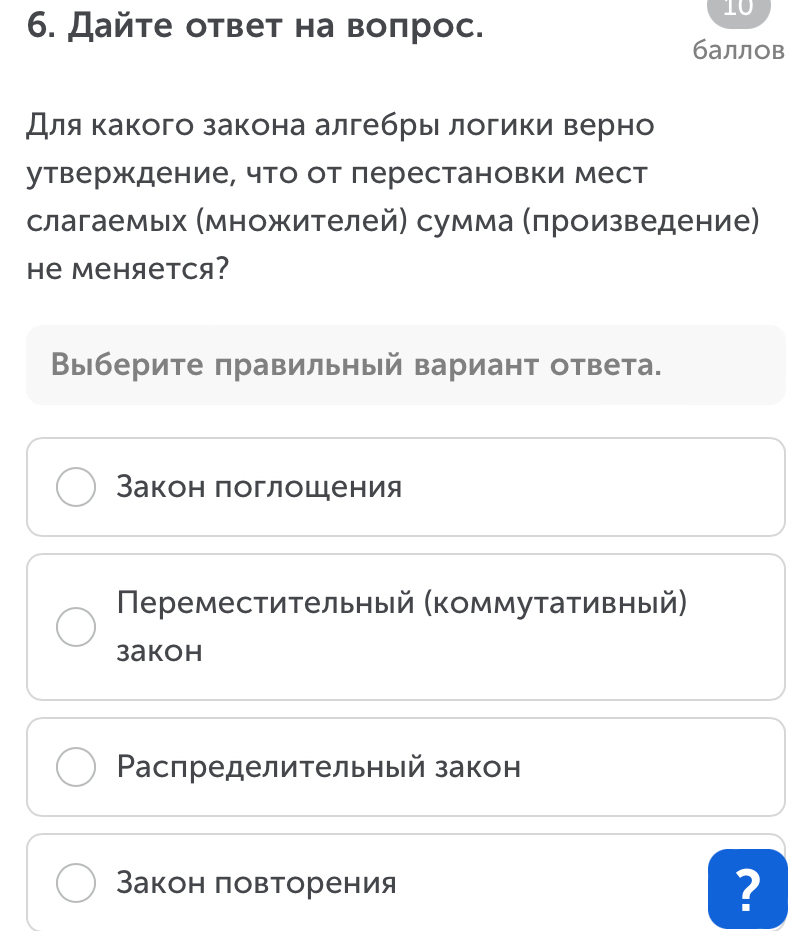 Дайте ответ на воπрос.
10
баллов
Для какого закона алгебры логики верно
утверждение, что от перестановки мест
слагаемых (множителей) сумма (πроизведение)
e Mеняется?
Выберите правильный вариант ответа.
Закон поглощения
Πереместительный (коммутативный)
3akoh
Ρаспределительный закон
Закон πовторения ?