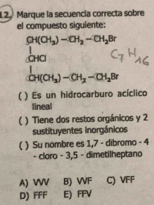 Marque la secuencia correcta sobre
el compuesto siguiente:
CH(CH_3)-CH_2-CH_2Br
CHCl
CH(CH_3)-CH_2-CH_2Br
) Es un hidrocarburo acíclico
lineal
) Tiene dos restos orgánicos y 2
sustituyentes inorgánicos
( ) Su nombre es 1,7 - dibromo - 4
- cloro - 3, 5 - dimetilheptano
A) W B) VVF C) VFF
D) FFF E) FFV