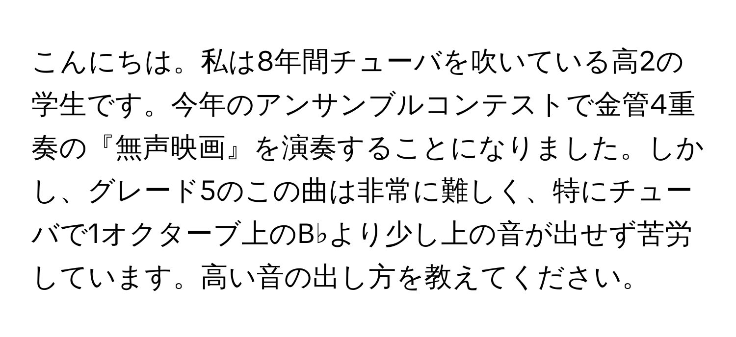 こんにちは。私は8年間チューバを吹いている高2の学生です。今年のアンサンブルコンテストで金管4重奏の『無声映画』を演奏することになりました。しかし、グレード5のこの曲は非常に難しく、特にチューバで1オクターブ上のB♭より少し上の音が出せず苦労しています。高い音の出し方を教えてください。