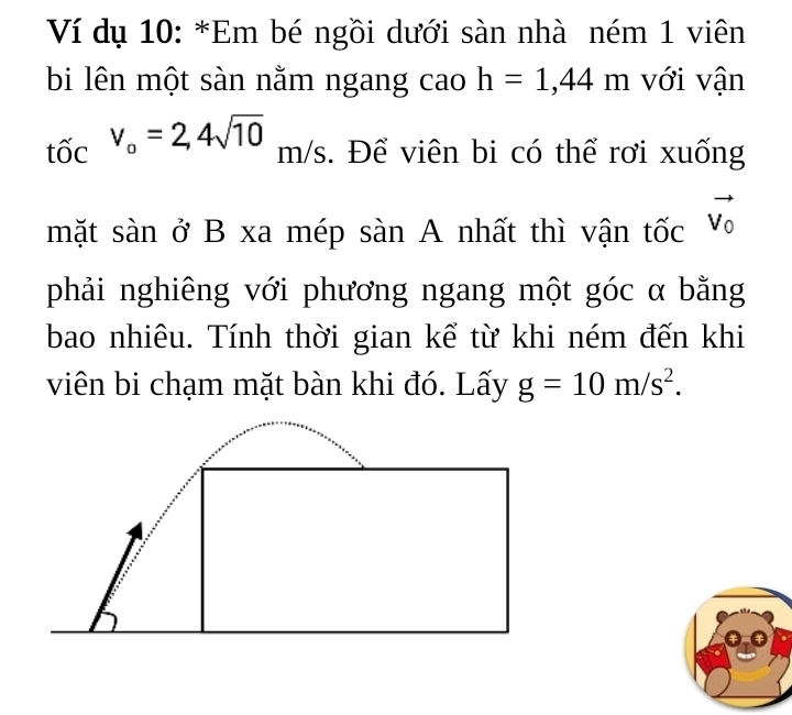 Ví dụ 10: *Em bé ngồi dưới sàn nhà ném 1 viên 
bi lên một sàn nằm ngang cao h=1,44m với vận 
tốc v_o=2,4sqrt(10) m/s. Để viên bi có thể rơi xuống 
mặt sàn ở B xa mép sàn A nhất thì vận tốc vector V_0
phải nghiêng với phương ngang một góc α bằng 
bao nhiêu. Tính thời gian kể từ khi ném đến khi 
viên bi chạm mặt bàn khi đó. Lấy g=10m/s^2.