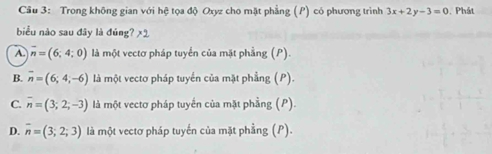 Trong không gian với hệ tọa độ Oxyz cho mặt phẳng (P) có phương trình 3x+2y-3=0. Phát
biểu nào sau đây là đúng?
A. overline n=(6;4;0) là một vectơ pháp tuyến của mặt phầng (P).
B. overline n=(6;4;-6) là một vectơ pháp tuyến của mặt phẳng (P).
C. overline n=(3;2;-3) là một vectơ pháp tuyến của mặt phẳng (P).
D. overline n=(3;2;3) là một vectơ pháp tuyến của mặt phẳng (P).