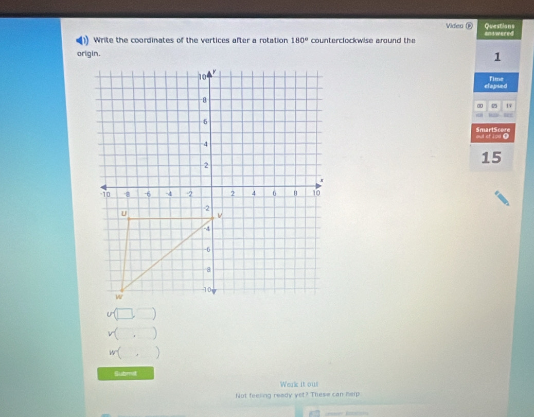 Video Questions 
answered 
) Write the coordinates of the vertices after a rotation 180° counterclockwise around the 
origin.
1
Time 
elapsed 
∞ 05 19
SmartScore 
out of 190 0
15
) 
w( ) 
Submst 
Work it out 
Not feeling ready yet? These can help