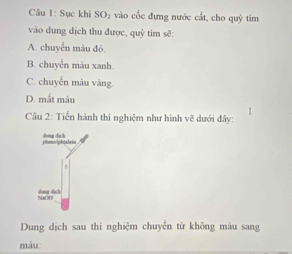 Sục khí SO_2 vào cốc đựng nước cất, cho quỳ tím
vào dung dịch thu được, quỳ tím sẽ:
A. chuyển màu đỏ.
B. chuyển màu xanh.
C. chuyển màu vàng.
D. mất màu
Câu 2: Tiến hành thí nghiệm như hình vẽ dưới đây:
dung dịch
phenolphtalein
dung dịch
NaOH
Dung dịch sau thí nghiệm chuyển từ không màu sang
màu: