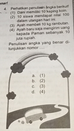 nar! 
4. Perhatikan penulisan ångka berikut! 
(1) Dani memiliki 10 keping koin. 
(2) 10 siswa mendapat nilai 100
dalam ulangan hari ini. 
(3) Ayah membeli 10 kg rambutan. 
(4) Ayah baru saja mengirim uang 
kepada Paman sebanyak 10
juta rupiah. 
Penulisan angka yang benar di- 
tunjukkan nomor ....