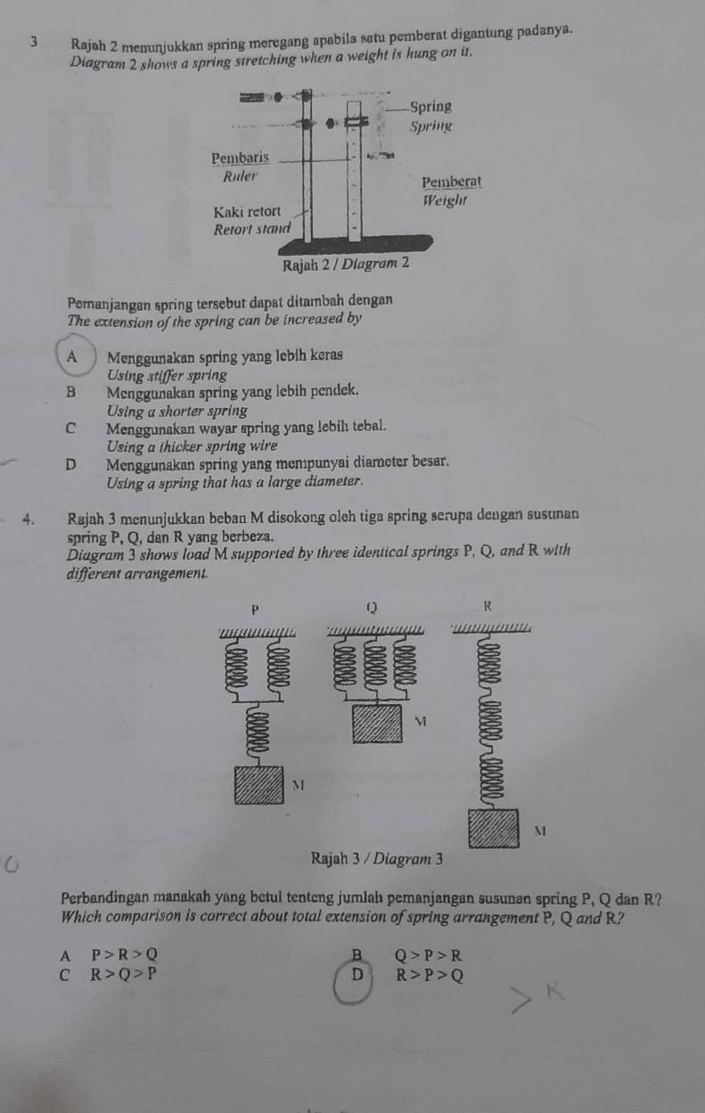 Rajah 2 menunjukkan spring meregang apabila satu pemberat digantung padanya.
Diagram 2 shows a spring stretching when a weight is hung on it.
Pernanjangan spring tersebut dapat ditambah dengan
The extension of the spring can be increased by
A Menggunakan spring yang lebih keras
Using stiffer spring
B Menggunakan spring yang lebih pendek.
Using a shorter spring
C Menggunakan wayar spring yang lebilı tebal.
Using a thicker spring wire
D Menggunakan spring yang mempunyai diameter besar.
Using a spring that has a large diameter.
4. Rajah 3 menunjukkan beban M disokong oleh tiga spring scrupa deugan susunan
spring P, Q, dan R yang berbeza.
Diagram 3 shows load M supported by three identical springs P, Q, and R with
different arrangement.
P
Q
R
an
a
M
M
Rajah 3 / Diagram 3
Perbandingan manakah yang betul tenteng jumlah pemanjangan susunan spring P, Q dan R?
Which comparison is correct about total extension of spring arrangement P, Q and R?
A P>R>Q
B Q>P>R
C R>Q>P
D R>P>Q