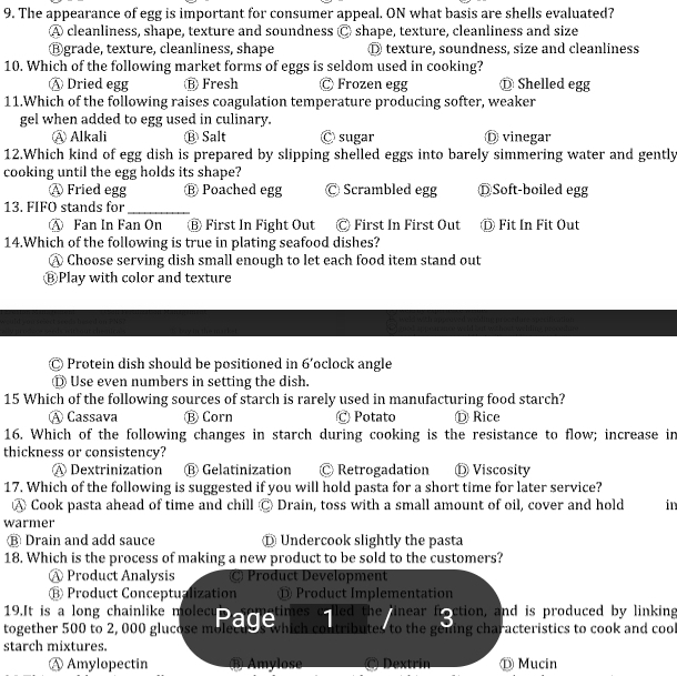 The appearance of egg is important for consumer appeal. ON what basis are shells evaluated?
A cleanliness, shape, texture and soundness s Ⓒ shape, texture, cleanliness and size
⑧grade, texture, cleanliness, shape ① texture, soundness, size and cleanliness
10. Which of the following market forms of eggs is seldom used in cooking?
④ Dried egg Ⓑ Fresh Ⓒ Frozen egg ⑫ Shelled egg
11.Which of the following raises coagulation temperature producing softer, weaker
gel when added to egg used in culinary.
④ Alkali ⑬ Salt Ⓒ sugar D vinegar
12.Which kind of egg dish is prepared by slipping shelled eggs into barely simmering water and gently
cooking until the egg holds its shape?
Ⓐ Fried egg ⑬ Poached egg Ⓒ Scrambled egg ⒹSoft-boiled egg
13. FIFO stands for_
Ⓐ Fan In Fan On ⑧ First In Fight Out Ⓒ First In First Out Ⓓ Fit In Fit Out
14.Which of the following is true in plating seafood dishes?
Ⓐ Choose serving dish small enough to let each food item stand out
ⒷPlay with color and texture
Protein dish should be positioned in 6' oclock angle
Ⓓ Use even numbers in setting the dish.
15 Which of the following sources of starch is rarely used in manufacturing food starch?
Ⓐ Cassava Ⓑ Corn Ⓒ Potato Ⓓ Rice
16. Which of the following changes in starch during cooking is the resistance to flow; increase in
thickness or consistency?
A Dextrinization Ⓑ Gelatinization Ⓒ Retrogadation Ⓓ Viscosity
17. Which of the following is suggested if you will hold pasta for a short time for later service?
Ⓐ Cook pasta ahead of time and chill C Drain, toss with a small amount of oil, cover and hold in
warmer
⑱ Drain and add sauce D Undercook slightly the pasta
18. Which is the process of making a new product to be sold to the customers?
Ⓐ Product Analysis C) Product Development
⑱ Product Conceptualization ँ Product Implementation
19.It is a long chainlike molecu times o lled the linear fraction, and is produced by linking
together 500 to 2,000 glucose mured g which contributes to the gooing characteristics to cook and cool
starch mixtures.
Ⓐ Amylopectin Amylose Dextrin Ⓓ Mucin