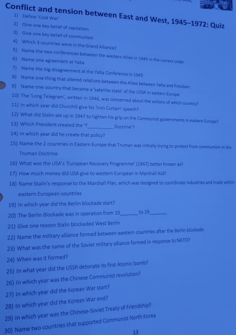 Conflict and tension between East and West, 1945-1972: Quiz 
1) Define ‘Cold War’ 
2) Give one key belief of capitalism 
3) Give one key belief of communism 
4) Which 3 countries were in the Grand Alliance? 
5) Name the two conferences between the western Allies in 1945 in the correct order 
6) Name one agreement at Yalta 
7 Name the big disagreement at the Yalta Conference in 1945 
8) Name one thing that altered relations between the Allies between Yalta and Potsdam 
9) Name one country that became a ‘satellite state’ of the USSR in eastern Europe 
10) The ‘Long Telegram’, written in 1946, was concerned about the actions of which country? 
11) In which year did Churchill give his 'Iron Curtain' speech? 
12) What did Stalin set up in 1947 to tighten his grip on the Communist governments in eastern Europe? 
13) Which President created the 'T _Doctrine'？ 
14) In which year did he create that policy? 
15) Name the 2 countries in Eastern Europe that Truman was initially trying to protect from communism in the 
Truman Doctrine 
16) What was the USA’s ‘European Recovery Programme’ (1947) better known as? 
17) How much money did USA give to western European in Marshail Aid? 
18) Name Stalin’s response to the Marshall Plan, which was designed to coordinate industries and trade within 
eastern European countries 
19) In which year did the Berlin blockade start? 
20) The Berlin Blockade was in operation from 19_ to 19_ 
21) Give one reason Stalin blockaded West Berlin 
22) Name the military alliance formed between western countries after the Berlin blockade 
23) What was the name of the Soviet military alliance formed in response to NATO? 
24) When was it formed? 
25) In what year did the USSR detonate its first Atomic bomb? 
26) In which year was the Chinese Communist revolution? 
27) In which year did the Korean War start? 
28) In which year did the Korean War end? 
29) In which year was the Chinese-Soviet Treaty of Friendship? 
30) Name two countries that supported Communist North Korea 
13