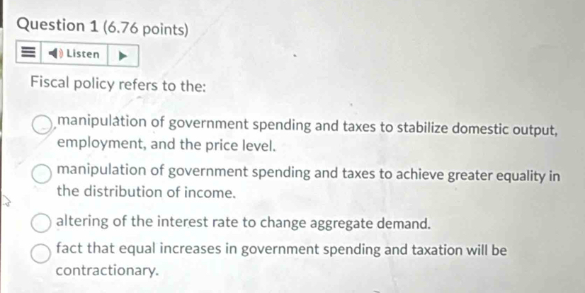 Listen
Fiscal policy refers to the:
manipulation of government spending and taxes to stabilize domestic output,
employment, and the price level.
manipulation of government spending and taxes to achieve greater equality in
the distribution of income.
altering of the interest rate to change aggregate demand.
fact that equal increases in government spending and taxation will be
contractionary.