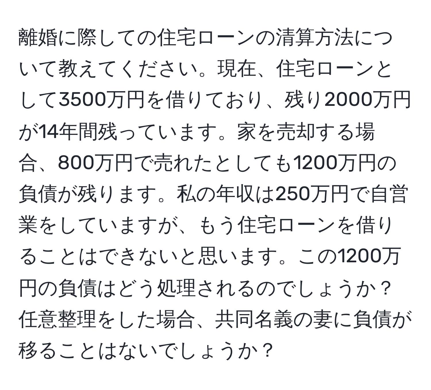 離婚に際しての住宅ローンの清算方法について教えてください。現在、住宅ローンとして3500万円を借りており、残り2000万円が14年間残っています。家を売却する場合、800万円で売れたとしても1200万円の負債が残ります。私の年収は250万円で自営業をしていますが、もう住宅ローンを借りることはできないと思います。この1200万円の負債はどう処理されるのでしょうか？任意整理をした場合、共同名義の妻に負債が移ることはないでしょうか？