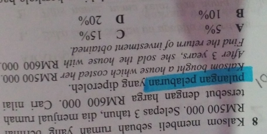Kalsom membeli sebuah rumah yang be h
RM500 000. Selepas 3 tahun, dia menjual rumah
tersebut dengan harga RM600 000. Cari nilai
pulangan pelaburan yang diperoleh.
Kalsom bought a house which costed her RM500 000.
After 3 years, she sold the house with RM600 000.
Find the return of investment obtained.
A 5% C 15%
B 10% D 20%