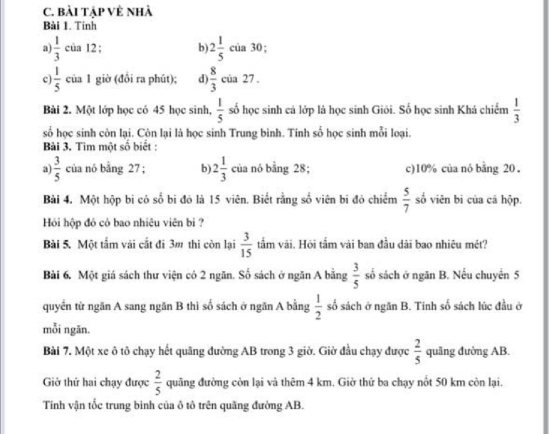 bài tập Vẻ nhà
Bài 1. Tinh
a)  1/3  của 12; b) 2 1/5  của 30 ;
c)  1/5  của 1 giờ (đồi ra phút); d)  8/3  của 27 .
Bài 2. Một lớp học có 45 học sinh,  1/5  số học sinh cá lớp là học sinh Giöi. Số học sinh Khá chiếm  1/3 
số học sinh còn lại. Còn lại là học sinh Trung bình. Tính số học sinh mỗi loại.
Bài 3. Tìm một số biết :
a)  3/5  của nó bằng 27 ; b) 2 1/3  của nó bằng 28; c)10% của nó bằng 20 .
Bài 4. Một hộp bi có số bi đỏ là 15 viên. Biết rằng số viên bi đỏ chiếm  5/7  số viên bi của cả hộp.
Hỏi hộp đó có bao nhiêu viên bi ?
Bài 5. Một tấm vài cắt đi 3m thì còn lại  3/15  tấm vải. Hỏi tấm vài ban đầu dài bao nhiêu mét?
Bài 6. Một giá sách thư viện có 2 ngăn. Số sách ở ngăn A bằng  3/5  số sách ở ngăn B. Nếu chuyển 5
quyển từ ngăn A sang ngăn B thì số sách ở ngăn A bằng  1/2  số sách ở ngăn B. Tính số sách lúc đầu ở
mỗi ngăn.
Bài 7. Một xe ô tô chạy hết quãng đường AB trong 3 giờ. Giờ đầu chạy được  2/5  quãng đường AB.
Giờ thứ hai chạy được  2/5  quãng đường còn lại và thêm 4 km. Giờ thứ ba chạy nổt 50 km còn lại.
Tính vận tốc trung bình của ô tô trên quãng đường AB.