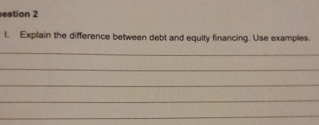 estion 2 
I. Explain the difference between debt and equity financing. Use examples. 
_ 
_ 
_ 
_ 
_