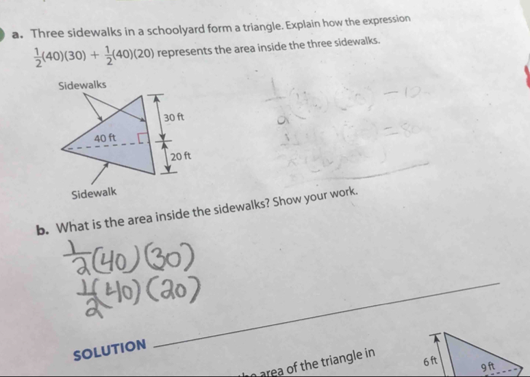 Three sidewalks in a schoolyard form a triangle. Explain how the expression
 1/2 (40)(30)+ 1/2 (40)(20) represents the area inside the three sidewalks. 
_ 
b. What is the area inside the sidewalks? Show your work. 
SOLUTION 
_ 
n area of the triangle in