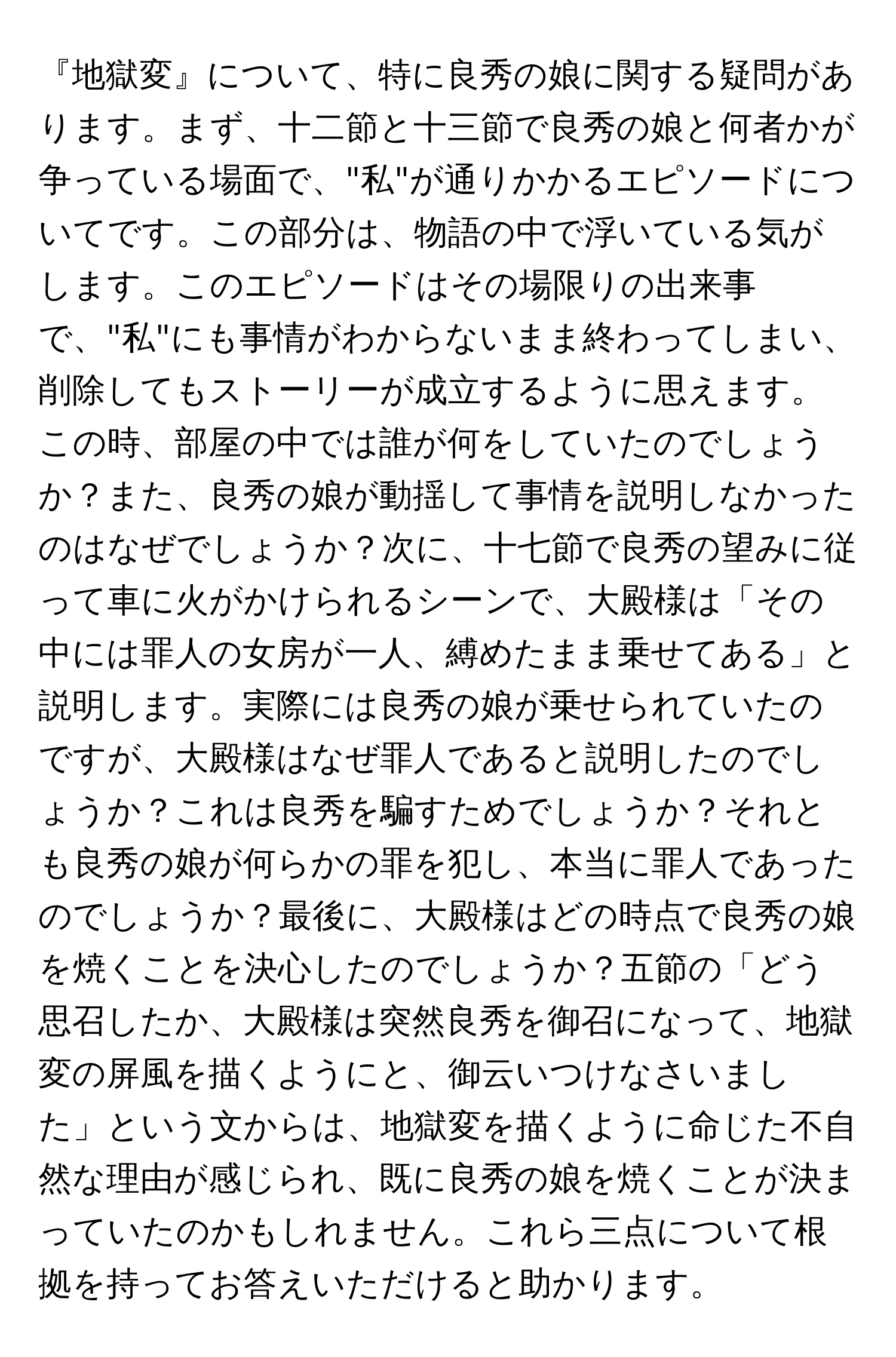 『地獄変』について、特に良秀の娘に関する疑問があります。まず、十二節と十三節で良秀の娘と何者かが争っている場面で、"私"が通りかかるエピソードについてです。この部分は、物語の中で浮いている気がします。このエピソードはその場限りの出来事で、"私"にも事情がわからないまま終わってしまい、削除してもストーリーが成立するように思えます。この時、部屋の中では誰が何をしていたのでしょうか？また、良秀の娘が動揺して事情を説明しなかったのはなぜでしょうか？次に、十七節で良秀の望みに従って車に火がかけられるシーンで、大殿様は「その中には罪人の女房が一人、縛めたまま乗せてある」と説明します。実際には良秀の娘が乗せられていたのですが、大殿様はなぜ罪人であると説明したのでしょうか？これは良秀を騙すためでしょうか？それとも良秀の娘が何らかの罪を犯し、本当に罪人であったのでしょうか？最後に、大殿様はどの時点で良秀の娘を焼くことを決心したのでしょうか？五節の「どう思召したか、大殿様は突然良秀を御召になって、地獄変の屏風を描くようにと、御云いつけなさいました」という文からは、地獄変を描くように命じた不自然な理由が感じられ、既に良秀の娘を焼くことが決まっていたのかもしれません。これら三点について根拠を持ってお答えいただけると助かります。