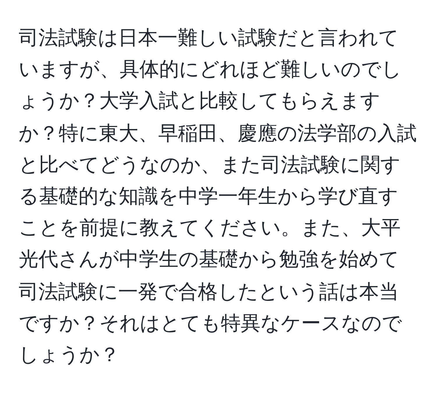 司法試験は日本一難しい試験だと言われていますが、具体的にどれほど難しいのでしょうか？大学入試と比較してもらえますか？特に東大、早稲田、慶應の法学部の入試と比べてどうなのか、また司法試験に関する基礎的な知識を中学一年生から学び直すことを前提に教えてください。また、大平光代さんが中学生の基礎から勉強を始めて司法試験に一発で合格したという話は本当ですか？それはとても特異なケースなのでしょうか？