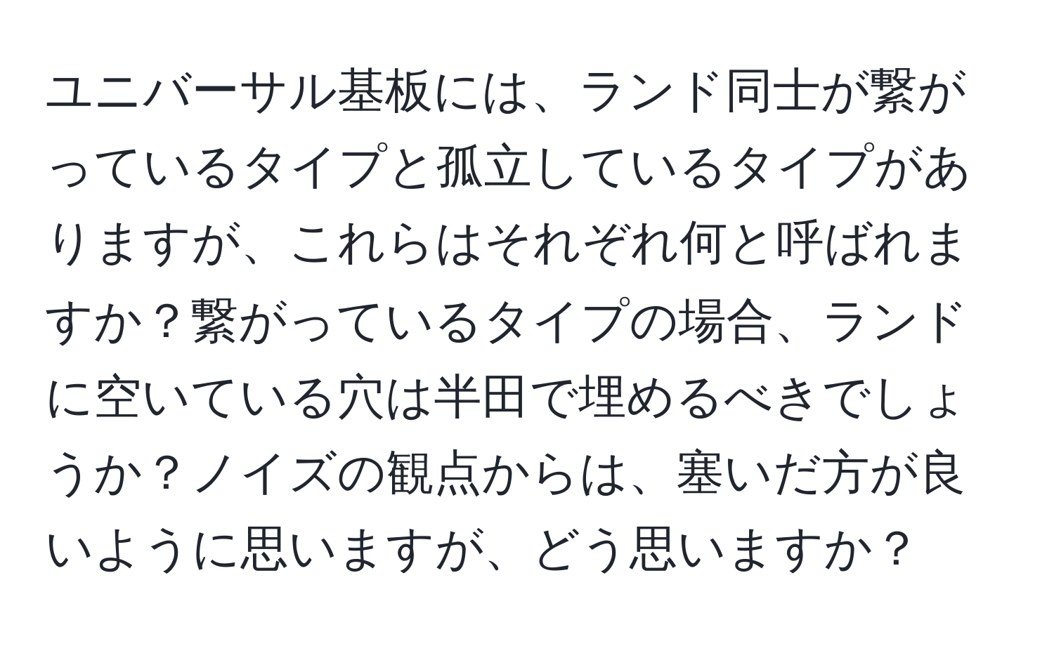 ユニバーサル基板には、ランド同士が繋がっているタイプと孤立しているタイプがありますが、これらはそれぞれ何と呼ばれますか？繋がっているタイプの場合、ランドに空いている穴は半田で埋めるべきでしょうか？ノイズの観点からは、塞いだ方が良いように思いますが、どう思いますか？