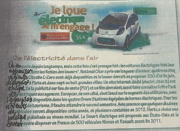 Se l'électricité dans l'air 
0e parie depuis longtemps, mais cette fois c'est presque fait : les voltures électriques font leur 
e po 0t he dans les flottes des loueurs'. National Citer a pris une longueur d'ayance : quatre ou cinq 
e heuls Citroën C-Zero sont déjà disponibles et le loueur devrait en proposer 250 d'ici fin juin, 
de doyes' à Paris et dans sept ou huit grandes villes. Un site Internet dédié (électri.citer.it) est 
2 a9. De la publicité sur lieu de vente (PLV) et un film devraient aussi faire connaître l'o îre Pack 
d Se ectriques aux agences. Europcar, de son côté, s'est lancé sur le segment des utilitaires, avec
129001163 disponible dans les quatre Green Stations équipées de bornes électriques. Pour les 
u o eues de tourisme, il faudra attendre le second semestre. Avis annonce que queiques dizaines 
el hicules seront disponibles cette année, et plusieurs centaines en 2012. Hertz a choisi une 
Lottlisel globalisée au niveau mondial. La Smart électrique est proposée aux États-Unis et le 
000espère disposer en France de 500 véhicules Nissan et Renault avant fn 2011.