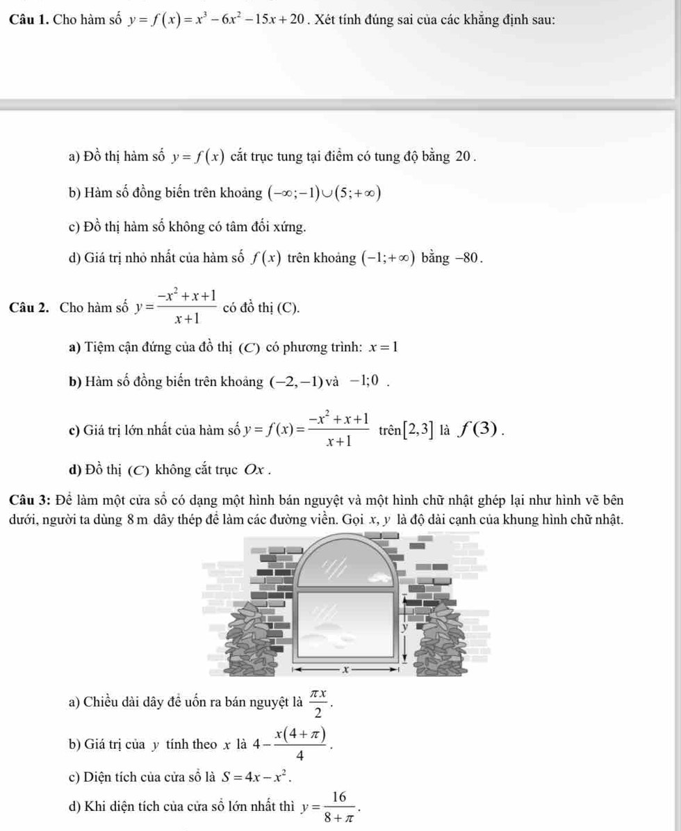 Cho hàm số y=f(x)=x^3-6x^2-15x+20. Xét tính đúng sai của các khẳng định sau:
a) Đồ thị hàm số y=f(x) cắt trục tung tại điểm có tung độ bằng 20 .
b) Hàm số đồng biến trên khoảng (-∈fty ;-1)∪ (5;+∈fty )
c) Đồ thị hàm số không có tâm đối xứng.
d) Giá trị nhỏ nhất của hàm số f(x) trên khoảng (-1;+∈fty ) bằng -80.
Câu 2. Cho hàm số y= (-x^2+x+1)/x+1  có đồ thị (C).
a) Tiệm cận đứng của đồ thị (C) có phương trình: x=1
b) Hàm số đồng biến trên khoảng (-2,-1) và -1;0.
c) Giá trị lớn nhất của hàm số y=f(x)= (-x^2+x+1)/x+1  trên [2,3] là f(3).
d) Đồ thị (C) không cắt trục Ox .
Câu 3: Để làm một cửa số có dạng một hình bán nguyệt và một hình chữ nhật ghép lại như hình vẽ bên
dưới, người ta dùng 8 m dây thép để làm các đường viền. Gọi x, y là độ dài cạnh của khung hình chữ nhật.
y
x
a) Chiều dài dây đề uốn ra bán nguyệt là  π x/2 .
b) Giá trị của y tính theo x là 4- (x(4+π ))/4 .
c) Diện tích của cửa số là S=4x-x^2.
d) Khi diện tích của cửa sổ lớn nhất thì y= 16/8+π  .