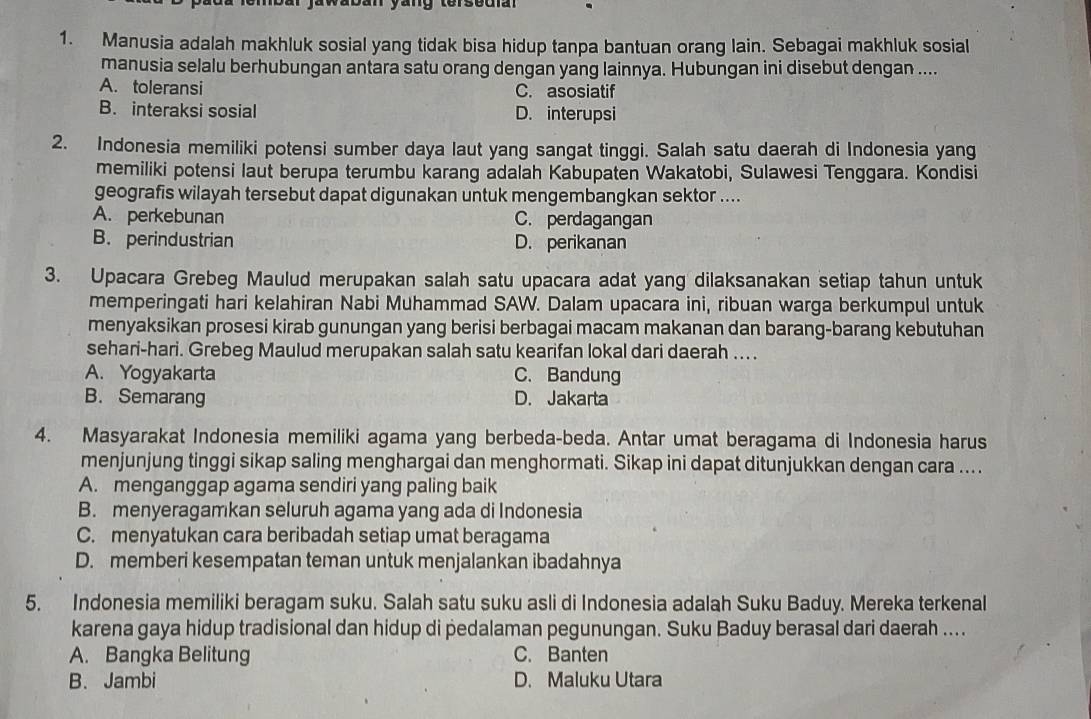 Manusia adalah makhluk sosial yang tidak bisa hidup tanpa bantuan orang lain. Sebagai makhluk sosial
manusia selalu berhubungan antara satu orang dengan yang lainnya. Hubungan ini disebut dengan ....
A. toleransi C. asosiatif
B. interaksi sosial D. interupsi
2. Indonesia memiliki potensi sumber daya laut yang sangat tinggi. Salah satu daerah di Indonesia yang
memiliki potensi laut berupa terumbu karang adalah Kabupaten Wakatobi, Sulawesi Tenggara. Kondisi
geografis wilayah tersebut dapat digunakan untuk mengembangkan sektor ....
A. perkebunan C. perdagangan
B. perindustrian D. perikanan
3. Upacara Grebeg Maulud merupakan salah satu upacara adat yang dilaksanakan setiap tahun untuk
memperingati hari kelahiran Nabi Muhammad SAW. Dalam upacara ini, ribuan warga berkumpul untuk
menyaksikan prosesi kirab gunungan yang berisi berbagai macam makanan dan barang-barang kebutuhan
sehari-hari. Grebeg Maulud merupakan salah satu kearifan lokal dari daerah ... .
A. Yogyakarta C. Bandung
B. Semarang D. Jakarta
4. Masyarakat Indonesia memiliki agama yang berbeda-beda. Antar umat beragama di Indonesia harus
menjunjung tinggi sikap saling menghargai dan menghormati. Sikap ini dapat ditunjukkan dengan cara ....
A. menganggap agama sendiri yang paling baik
B. menyeragamkan seluruh agama yang ada di Indonesia
C. menyatukan cara beribadah setiap umat beragama
D. memberi kesempatan teman untuk menjalankan ibadahnya
5. Indonesia memiliki beragam suku. Salah satu suku asli di Indonesia adalah Suku Baduy. Mereka terkenal
karena gaya hidup tradisional dan hidup di pedalaman pegunungan. Suku Baduy berasal dari daerah ....
A. Bangka Belitung C. Banten
B. Jambi D. Maluku Utara