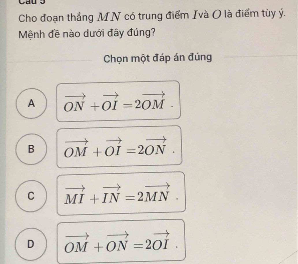 Cho đoạn thẳng MN có trung điểm Ivà O là điểm tùy ý.
Mệnh đề nào dưới đây đúng?
Chọn một đáp án đúng
A vector ON+vector OI=2vector OM.
B vector OM+vector OI=2vector ON.
C vector MI+vector IN=2vector MN.
D vector OM+vector ON=2vector OI.