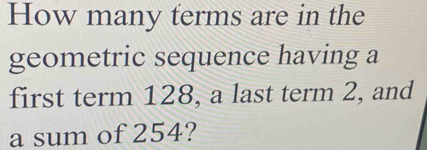 How many terms are in the 
geometric sequence having a 
first term 128, a last term 2, and 
a sum of 254?