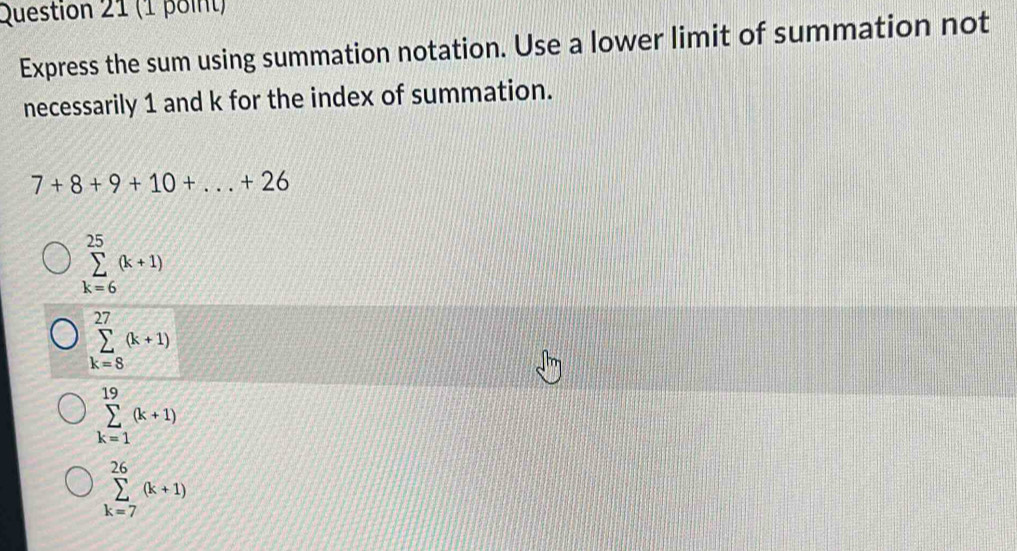 Express the sum using summation notation. Use a lower limit of summation not
necessarily 1 and k for the index of summation.
7+8+9+10+...+26
sumlimits _(k=6)^(25)(k+1)
sumlimits _(k=8)^(27)(k+1)
sumlimits _(k=1)^(19)(k+1)
sumlimits _(k=7)^(26)(k+1)