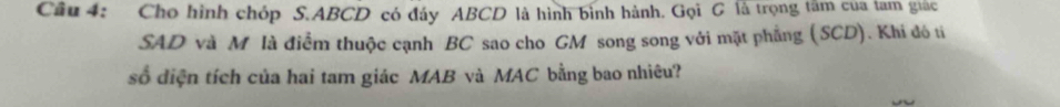 Cầu 4: Cho hình chóp S. ABCD có đáy ABCD là hình bình hành. Gọi G là trọng tâm của lam giác 
SAD và M là điểm thuộc cạnh BC sao cho GM song song với mặt phẳng (SCD). Khi đó ti 
số diện tích của hai tam giác MAB và MAC bằng bao nhiêu?