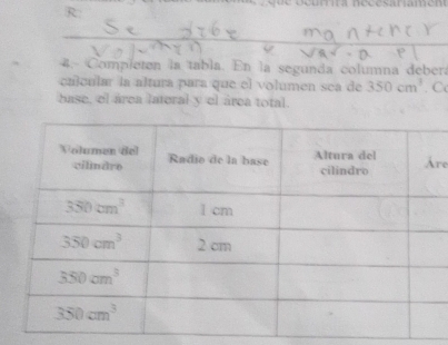 R:
_
4. Compieten la tabla. En la segunda columna debera
calcular la altura para que el volumen sea de 350cm^3. C
base, el área lateral y el área total.
re