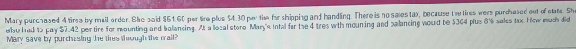 Mary purchased 4 tires by mail order. She paid $51.60 per tire plus $4.30 per tire for shipping and handling. There is no sales tax, because the tires were purchased out of state. Sh 
also had to pay $7.42 per tire for mounting and balancing. At a local store, Mary's total for the 4 tires with mounting and balancing would be $304 plus 8% sales tax. How much did 
Mary save by purchasing the tires through the mail?