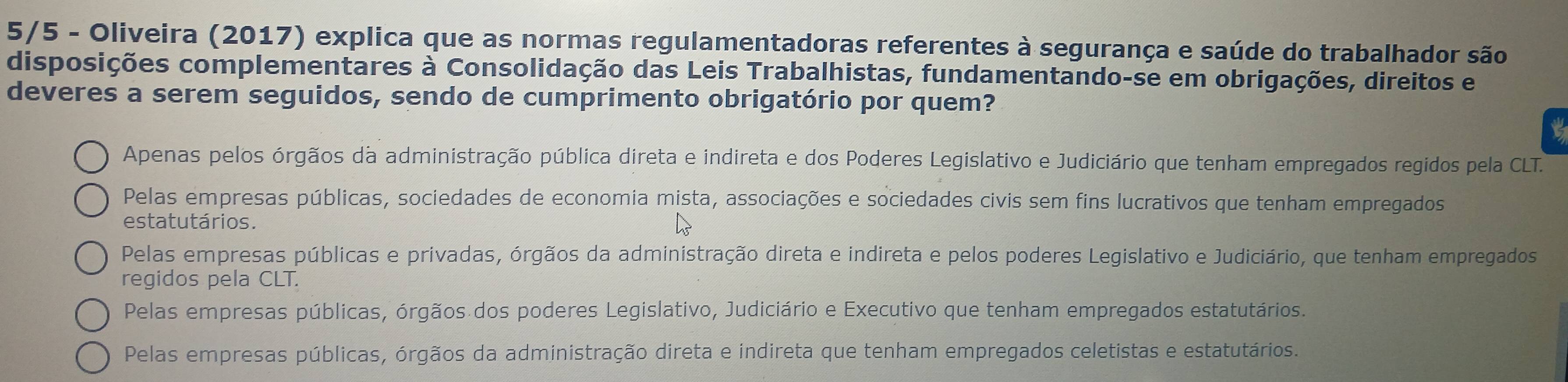 5/5 - Oliveira (2017) explica que as normas regulamentadoras referentes à segurança e saúde do trabalhador são
disposições complementares à Consolidação das Leis Trabalhistas, fundamentando-se em obrigações, direitos e
deveres a serem seguidos, sendo de cumprimento obrigatório por quem?
Apenas pelos órgãos da administração pública direta e indireta e dos Poderes Legislativo e Judiciário que tenham empregados regidos pela CLT.
Pelas empresas públicas, sociedades de economia mista, associações e sociedades civis sem fins lucrativos que tenham empregados
estatutários.
Pelas empresas públicas e privadas, órgãos da administração direta e indireta e pelos poderes Legislativo e Judiciário, que tenham empregados
regidos pela CLT.
Pelas empresas públicas, órgãos dos poderes Legislativo, Judiciário e Executivo que tenham empregados estatutários.
Pelas empresas públicas, órgãos da administração direta e indireta que tenham empregados celetistas e estatutários.