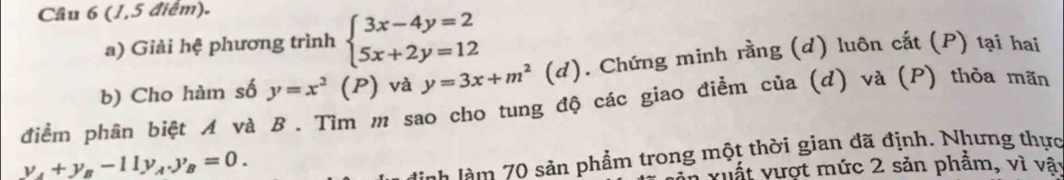 (1,5 điểm). 
a) Giải hệ phương trình beginarrayl 3x-4y=2 5x+2y=12endarray.
b) Cho hàm số y=x^2 (P) và y=3x+m^2 (d). Chứng minh rằng (d) luôn cất (P) tại hai 
điểm phân biệt A và B. Tìm m sao cho tung độ các giao điểm của (d) và (P) thỏa mãn
y_A+y_B-11y_A.y_B=0. 
Hnh làm 70 sản phẩm trong một thời gian đã định. Nhưng thực 
vuất vượt mức 2 sản phẩm, vì vậy