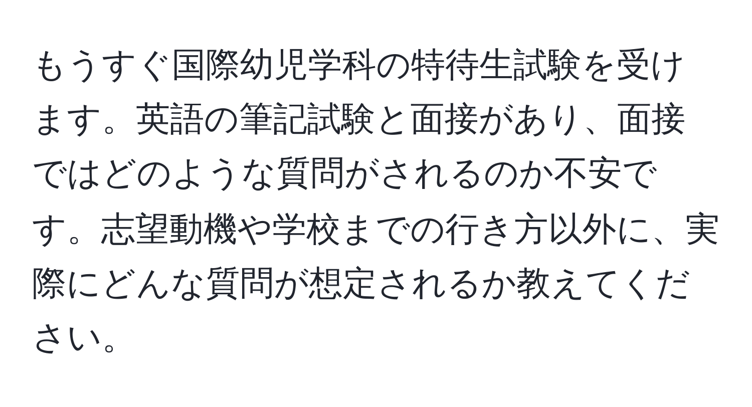 もうすぐ国際幼児学科の特待生試験を受けます。英語の筆記試験と面接があり、面接ではどのような質問がされるのか不安です。志望動機や学校までの行き方以外に、実際にどんな質問が想定されるか教えてください。