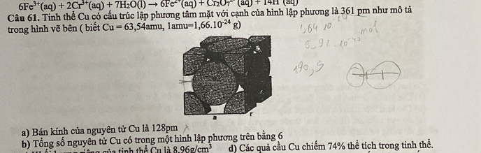 6Fe^(3+)(aq)+2Cr^(3+)(aq)+7H_2O(l)to 6Fe^(2+)(aq)+Cr_2O(l)+14H(aq)
Câu 61. Tinh thể Cu có cấu trúc lập phương tâm mặt với cạnh của hình lập phương là 361 pm như mô tả 
trong hình vẽ bên ( biết Cu=63,54amu,1amu =1,66.10^(-24)g)
a) Bán kính của nguyên tử Cu là 128pm
b) Tổng số nguyên tử Cu có trong một hình lập phương trên bằng 6
(,1) 8.96g/cm^3 d) Các quả cầu Cu chiếm 74% thể tích trong tinh thể.