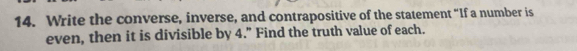 Write the converse, inverse, and contrapositive of the statement “If a number is 
even, then it is divisible by 4.” Find the truth value of each.