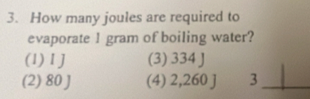 How many joules are required to
evaporate l gram of boiling water?
(1) 1 J (3) 334 J
(2) 80 J (4) 2,260 j 3 _