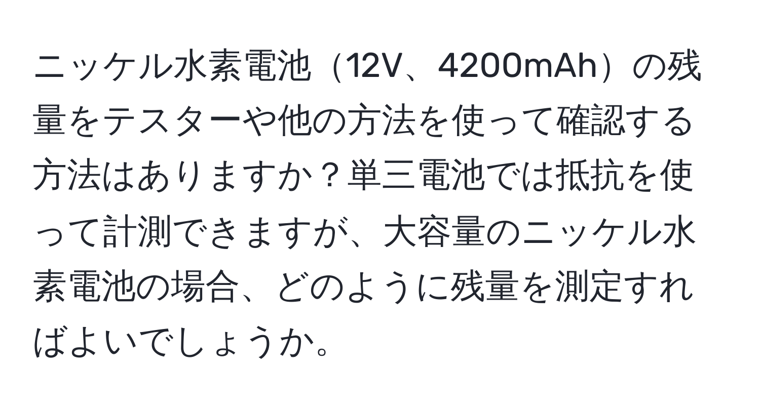 ニッケル水素電池12V、4200mAhの残量をテスターや他の方法を使って確認する方法はありますか？単三電池では抵抗を使って計測できますが、大容量のニッケル水素電池の場合、どのように残量を測定すればよいでしょうか。