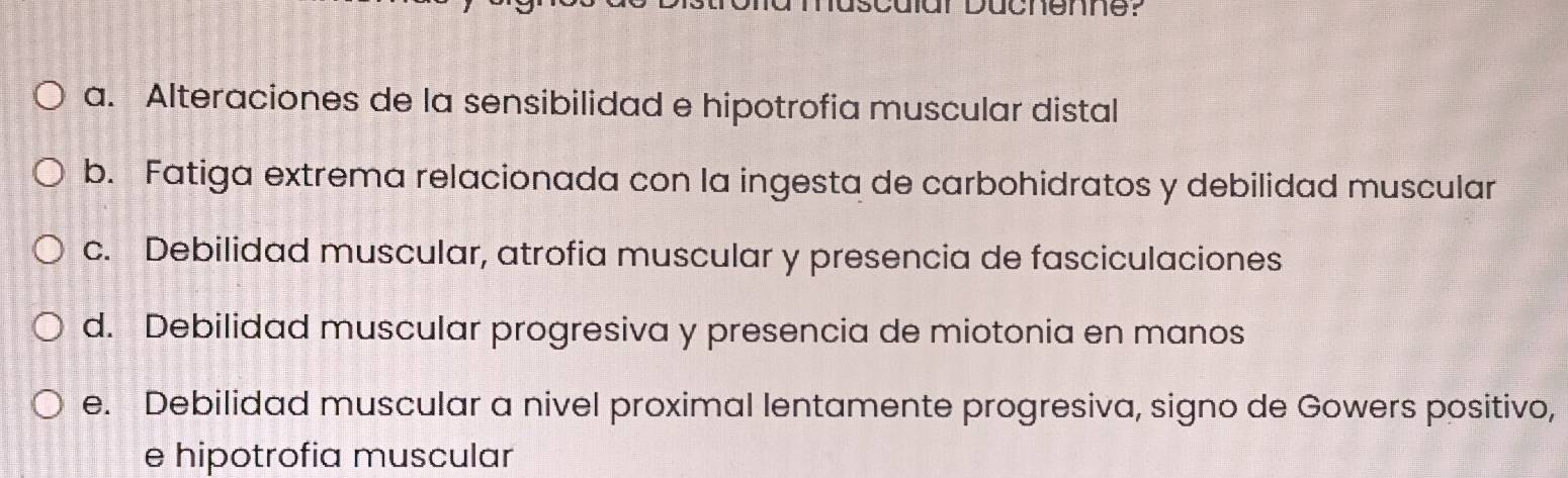 dar Düchenne?
a. Alteraciones de la sensibilidad e hipotrofia muscular distal
b. Fatiga extrema relacionada con la ingesta de carbohidratos y debilidad muscular
c. Debilidad muscular, atrofia muscular y presencia de fasciculaciones
d. Debilidad muscular progresiva y presencia de miotonia en manos
e. Debilidad muscular a nivel proximal lentamente progresiva, signo de Gowers positivo,
e hipotrofia muscular