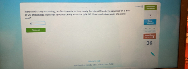 des ⑥ 
Valentine's Day is coming, so Brett wants to buy candy for his girffriend. He splurges on a box 
of 20 chocolaites from her favorite candy store for $24.80. How much does each chocolate 2
cost ? 
S pmit 
36 
Wenk it cun 
Not feeling reaty yet? These can help. a