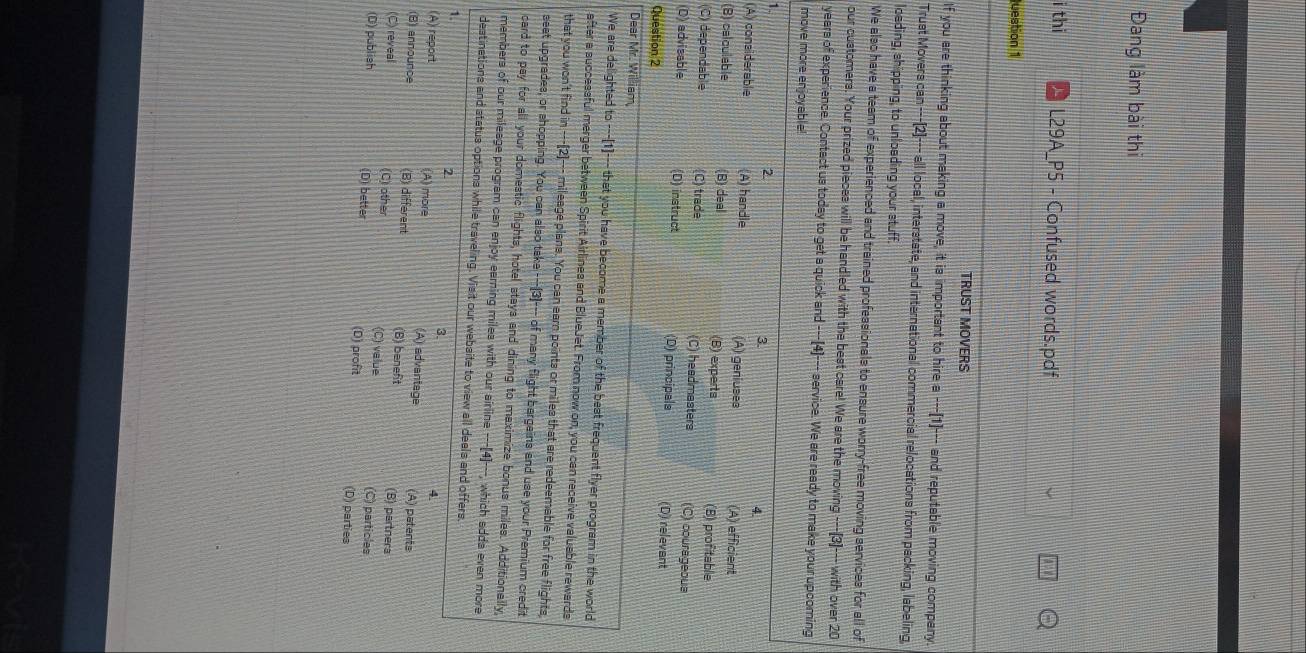 Đang làm bài thi
i thi L29A_P5 - Confused words.pdf
luestion 1
TRUST MOVERS
If you are thinking about making a move, it is important to hire a ---[1]--- and reputable moving company.
Trust Movers can ---[2]--- all local, interstate, and international commercial relocations from packing, labeling,
loading, shipping, to unloading your stuff.
We also have a team of experienced and trained professionals to ensure worry-free moving services for all of
our customers. Your prized pieces will be handled with the best care! We are the moving ---[3]--- with over 20
years of experience. Contact us today to get a quick and ---[4]--- service. We are ready to make your upcoming
move more enjoyable!
1.
2.
3.
4.
(A) considerable (A) handle (A) geniuses (A) efficient
(B) calculable (B) deal (B) experts (8) profitable
(C) dependable C) trade (C) headmasters (C) courageoua
(D) advisable (D) instruct (D) principals (D) relevant
Question 2
Dear Mr. William
We are delighted to ---[1]--- that you have become a member of the best frequent flyer program in the world
after a successful merger between Spirit Airlines and BlueJet. From now on, you can receive valuable rewards
that you won't find in ---(2)--- mileage plans. You can earn points or miles that are redeemable for free flights
seet upgrades, or shopping. You can also take ---(3)--- of many flight bergains and use your Premium credit
card to pay for all your domestic flights, hotel stays and dining to maximize bonus miles. Additionally
members of our mileage program can enjoy earning miles with our airline ---[4]---, which adda even more
destinations and status options while traveling. Visit our website to view all deals and offers.
1.
2.
3.
4
(A) report (A) more (A) advantage
(B) announce (B) different (B) beneft (A) patents
(B) partnera
(C) reveal (C) other (C) value (C) particles
(D) publish (D) better (D) profit (D) parties