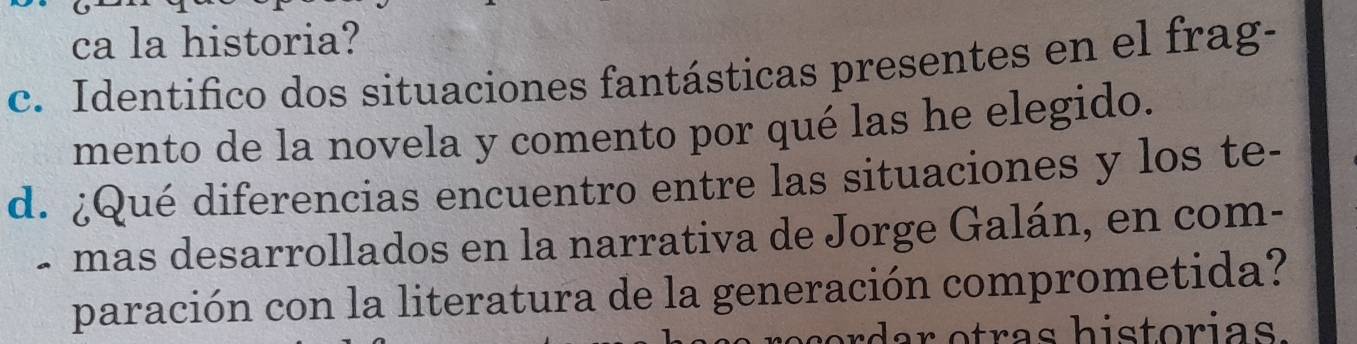 ca la historia? 
c. Identifico dos situaciones fantásticas presentes en el frag- 
mento de la novela y comento por qué las he elegido. 
d. ¿Qué diferencias encuentro entre las situaciones y los te- 
- mas desarrollados en la narrativa de Jorge Galán, en com- 
paración con la literatura de la generación comprometida?