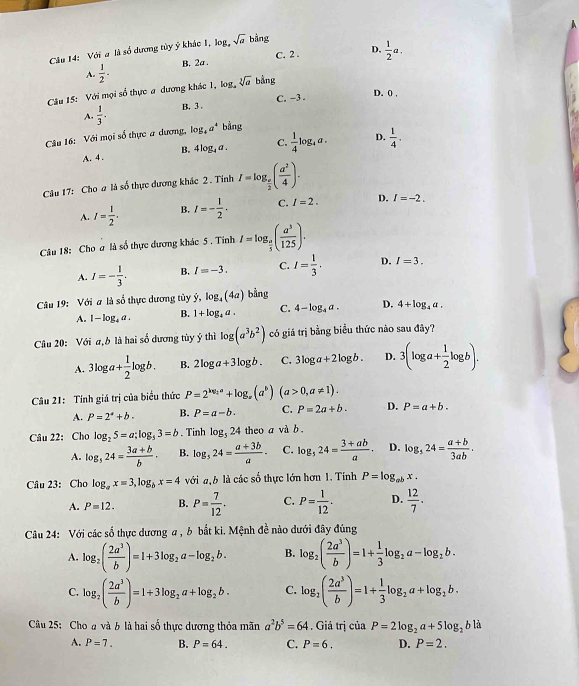 Với a là số dương tủy ý khác 1, log。 sqrt(a) bằng
C. 2 .
D.
A.  1/2 ·  1/2 a.
B. 2a .
og.
Câu 15: Với mọi số thực a dương khác 1, log sqrt[3](a) ban D
D. 0 .
C. -3 .
.
A.  1/3 . B. 3 .
Câu 16: Với mọi số thực a dương, log _4a^4 bằng
A. 4 . 4log _4a. C.  1/4 log _4a. D.  1/4 .
B.
Câu 17: Cho a là số thực dương khác 2 . Tinh I=log _ a/2 ( a^2/4 ).
A. I= 1/2 .
B. I=- 1/2 . C. I=2. D. I=-2.
Câu 18: Cho a là số thực dương khác 5 . Tính I=log _ a/5 ( a^3/125 ).
A. I=- 1/3 . B. I=-3. C. I= 1/3 . D. I=3.
Câu 19: Với a là số thực dương tùy ý, log _4(4a)bing
A. 1-log _4a. B. 1+log _4a. C. 4-log _4a. D. 4+log _4a.
Câu 20: Với a,b là hai số dương tùy ý thì log (a^3b^2) có giá trị bằng biểu thức nào sau đây?
A. 3log a+ 1/2 log b. B. 2log a+3log b. C. 3log a+2log b. D. 3(log a+ 1/2 log b).
Câu 21: Tính giá trị của biểu thức P=2^(log _2)a+log _a(a^b)(a>0,a!= 1).
A. P=2''+b. B. P=a-b. C. P=2a+b. D. P=a+b.
Câu 22: Cho log _25=a;log _53=b. Tinh log _524 theo a và b .
A. log _524= (3a+b)/b . B. log _524= (a+3b)/a · C. log _524= (3+ab)/a · D. log _524= (a+b)/3ab .
Câu 23: Cho log _ax=3,log _bx=4 với a,b là các số thực lớn hơn 1. Tính P=log _abx.
A. P=12.
D.
B. P= 7/12 . P= 1/12 .  12/7 .
C.
Câu 24: Với các số thực dương a , b bất kì. Mệnh đề nào dưới đây đúng
B.
A. log _2( 2a^3/b )=1+3log _2a-log _2b. log _2( 2a^3/b )=1+ 1/3 log _2a-log _2b.
C. log _2( 2a^3/b )=1+3log _2a+log _2b. log _2( 2a^3/b )=1+ 1/3 log _2a+log _2b.
C.
Câu 25: Cho a và 6 là hai số thực dương thỏa mãn a^2b^5=64. Giá trị của P=2log _2a+5log _2b là
A. P=7. B. P=64. C. P=6. D. P=2.