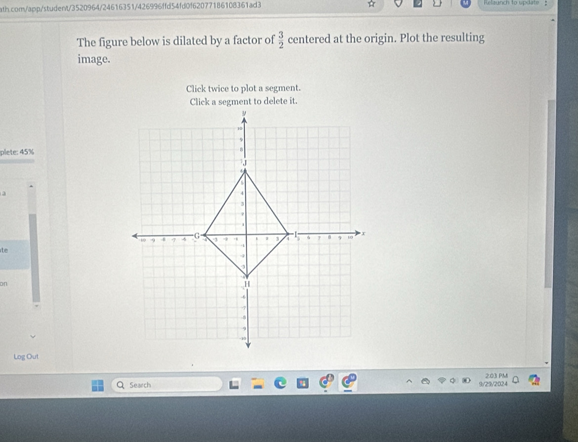 ☆ 
ath.com/app/student/3520964/24616351/426996ffd54fd0f62077186108361ad3 Relaunch to update : 
The figure below is dilated by a factor of  3/2  centered at the origin. Plot the resulting 
image. 
Click twice to plot a segment. 
Click a segment to delete it. 
plete: 45% 
a 
te 
on 
Log Out 
2:03 PM 
Search 9/29/2024