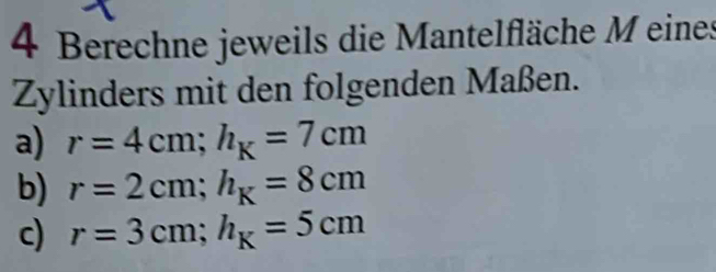 Berechne jeweils die Mantelfläche M eines 
Zylinders mit den folgenden Maßen. 
a) r=4cm; h_K=7cm
b) r=2cm; h_K=8cm
c) r=3cm; h_K=5cm