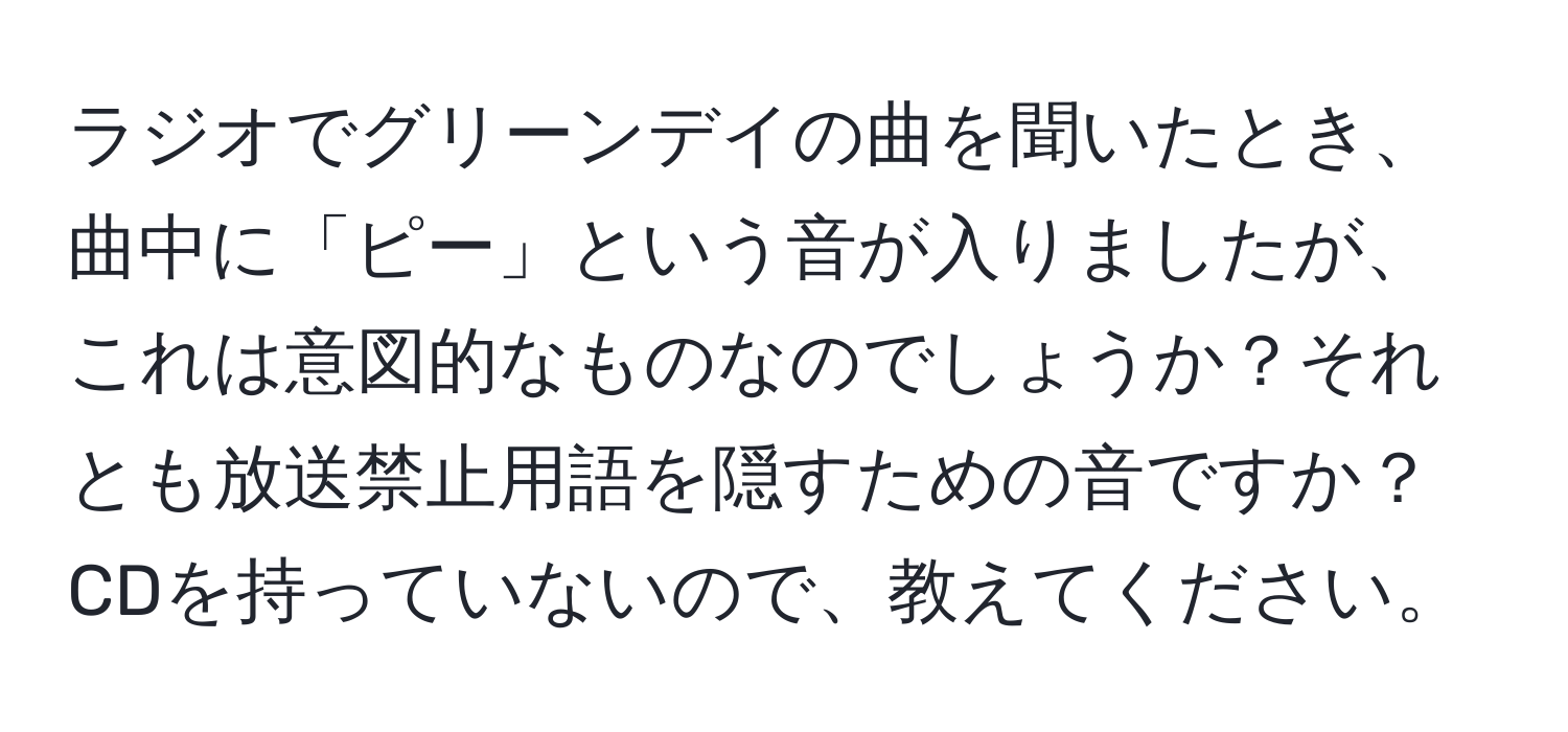 ラジオでグリーンデイの曲を聞いたとき、曲中に「ピー」という音が入りましたが、これは意図的なものなのでしょうか？それとも放送禁止用語を隠すための音ですか？CDを持っていないので、教えてください。