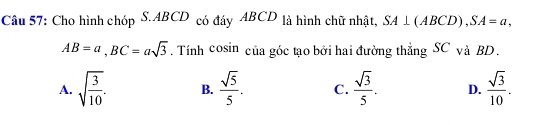 Cho hình chóp S. ABCD có đáy ABCD là hình chữ nhật, SA⊥ (ABCD), SA=a,
AB=a, BC=asqrt(3). Tính cosin của góc tạo bởi hai đường thẳng SC và BD.
A. sqrt(frac 3)10. B.  sqrt(5)/5 . C.  sqrt(3)/5 . D.  sqrt(3)/10 .