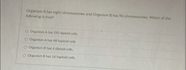 Organism A has eight chromosomes and Organism B has 96 chromosomes. Which of the
following is true?
Organism A has 192 diplold cells.
Organism A has 48 haploid cells
Organism B has 4 diploid cells.
Organism B has 16 haploid cells