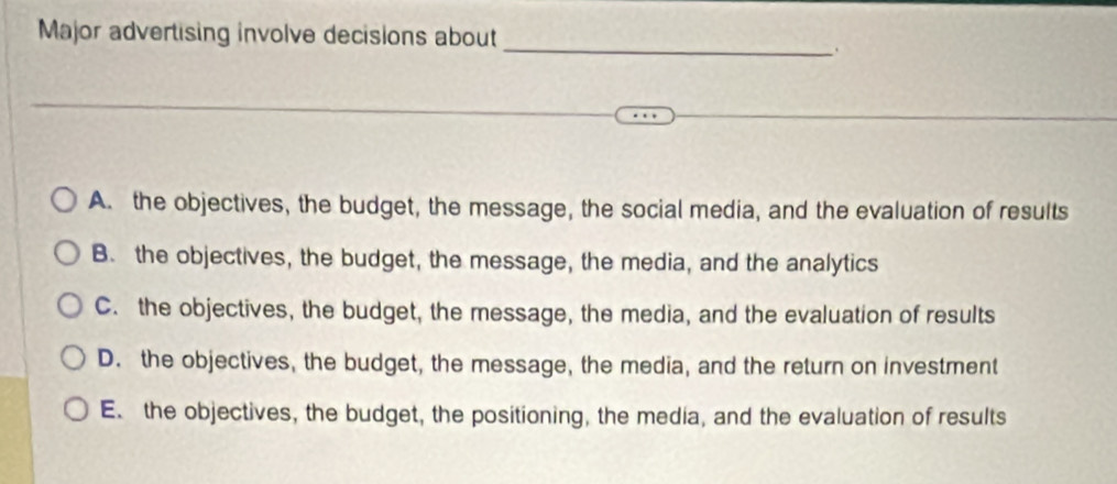 Major advertising involve decisions about
_.
A. the objectives, the budget, the message, the social media, and the evaluation of results
B. the objectives, the budget, the message, the media, and the analytics
C. the objectives, the budget, the message, the media, and the evaluation of results
D. the objectives, the budget, the message, the media, and the return on investment
E. the objectives, the budget, the positioning, the media, and the evaluation of results