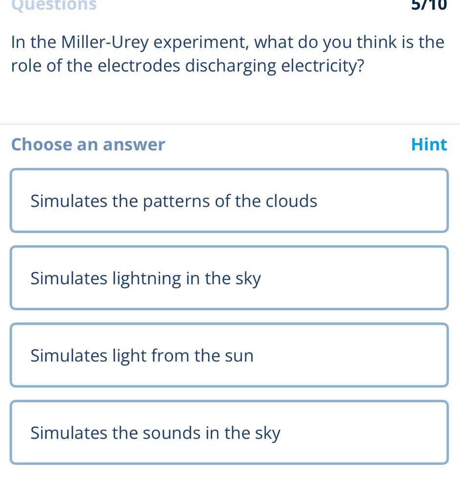 In the Miller-Urey experiment, what do you think is the
role of the electrodes discharging electricity?
Choose an answer Hint
Simulates the patterns of the clouds
Simulates lightning in the sky
Simulates light from the sun
Simulates the sounds in the sky