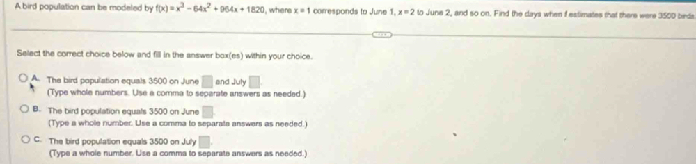 A bird population can be modeled by f(x)=x^3-64x^2+964x+1820 , where x=1 corresponds to June 1. x=2to June 2, and so on. Find the days when f estimates that there were 350D birds
Select the correct choice below and fill in the answer box(es) within your choice.
A The bird population equals 3500 on June □ and July □ 
(Type whole numbers. Use a comma to separate answers as needed.)
B. The bird population equals 3500 on June □
(Type a whole number. Use a comma to separate answers as needed.)
C. The bird population equals 3500 on July □ 
(Type a whole number. Use a comma to separate answers as needed.)