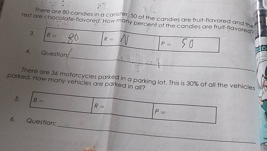 There are 80 candies in a canister. 50 of the candies are fruit-flavored and the 
rest are chocolate-flavored. How many percent of the candies are fruit-flavored 
3. B=
R=
P=
_ 
4. Question: 
There are 36 motorcycles parked in a parking lot. This is 30% of all the vehicles 
parked. How many vehicles are parked in all? 
5. B= R=
P=
_ 
6. Question: